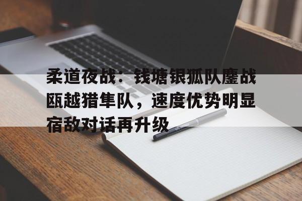 包含柔道夜战：钱塘银狐队鏖战瓯越猎隼队，速度优势明显宿敌对话再升级的词条-登录入口
